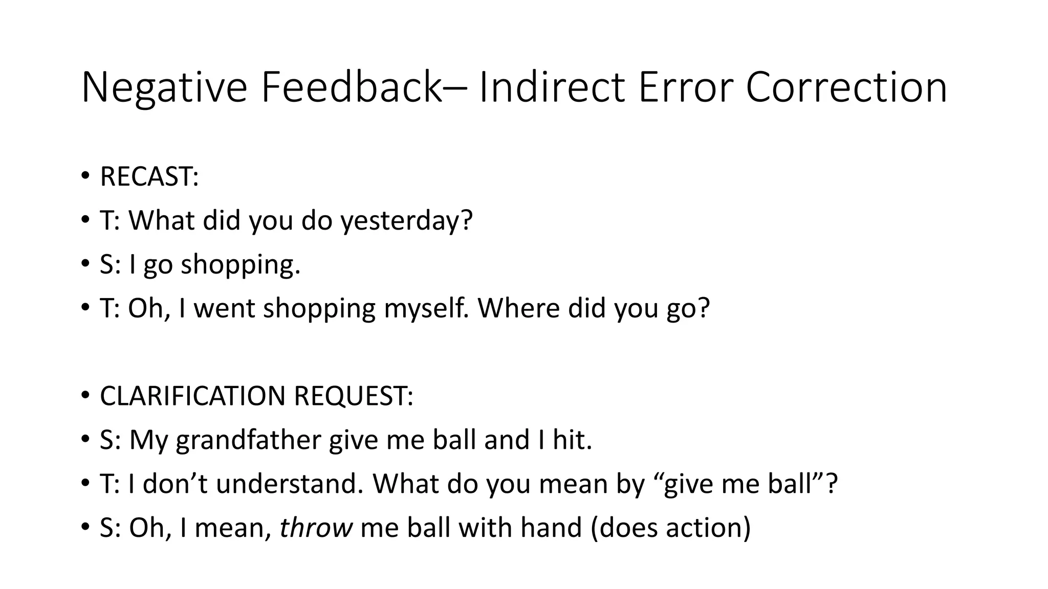 Negative Feedback– Indirect Error Correction
• RECAST:
• T: What did you do yesterday?
• S: I go shopping.
• T: Oh, I went shopping myself. Where did you go?
• CLARIFICATION REQUEST:
• S: My grandfather give me ball and I hit.
• T: I don’t understand. What do you mean by “give me ball”?
• S: Oh, I mean, throw me ball with hand (does action)
 