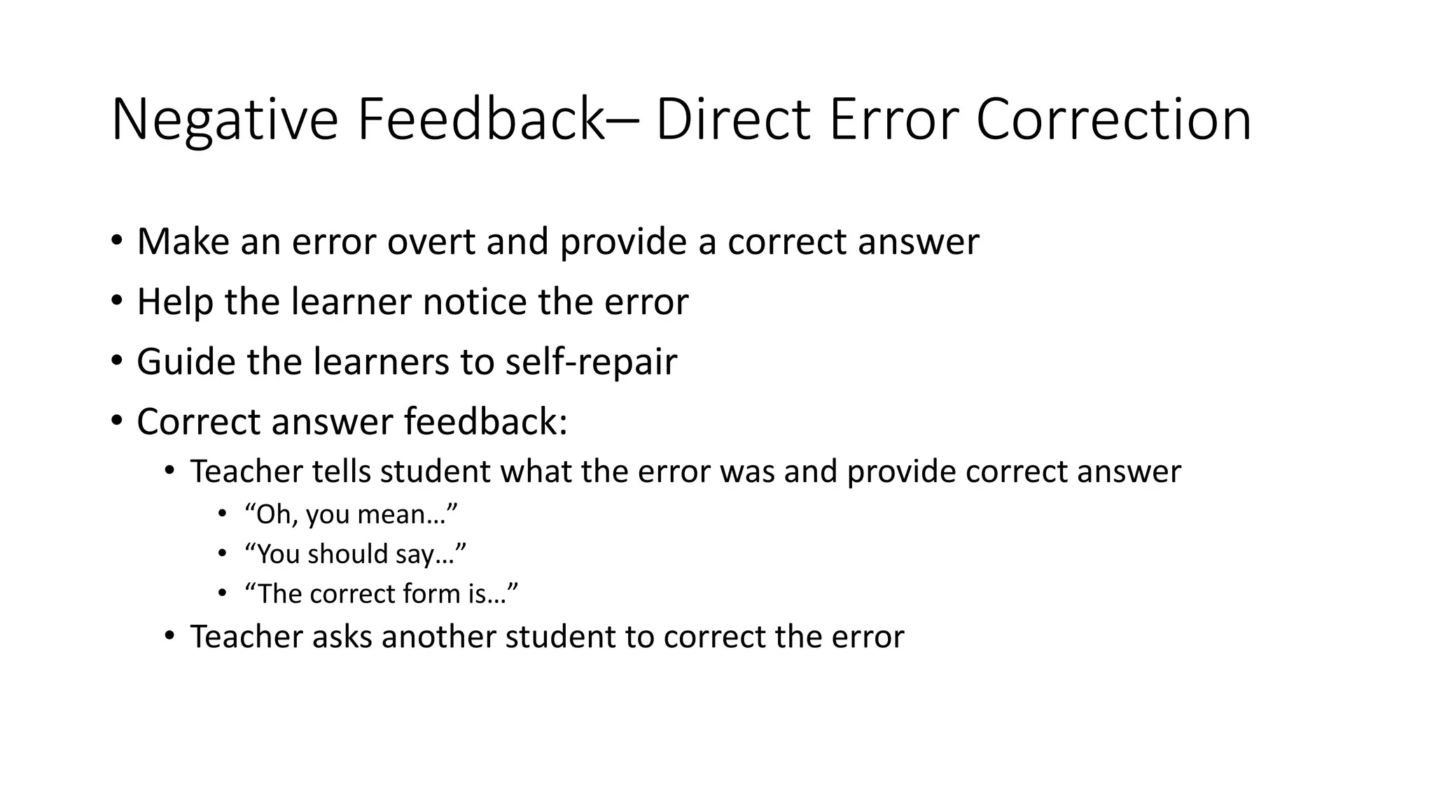 Negative Feedback– Direct Error Correction
• Make an error overt and provide a correct answer
• Help the learner notice the error
• Guide the learners to self-repair
• Correct answer feedback:
• Teacher tells student what the error was and provide correct answer
• “Oh, you mean…”
• “You should say…”
• “The correct form is…”
• Teacher asks another student to correct the error
 