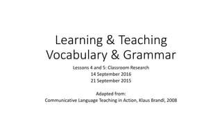 Learning & Teaching
Vocabulary & Grammar
Lessons 4 and 5: Classroom Research
14 September 2016
21 September 2015
Adapted from:
Communicative Language Teaching in Action, Klaus Brandl, 2008
 