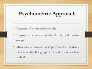 Psychometric Approach
• Concerns with quantitative results
• Employs experiments, statistical test, and control
groups
• Often uses to measure the improvement of students’
test scores after being exposed to a different teaching
method
 