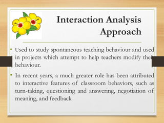 Interaction Analysis
Approach
• Used to study spontaneous teaching behaviour and used
in projects which attempt to help teachers modify their
behaviour.
• In recent years, a much greater role has been attributed
to interactive features of classroom behaviors, such as
turn-taking, questioning and answering, negotiation of
meaning, and feedback
 