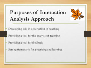 Purposes of Interaction
Analysis Approach
• Developing skill in observation of teaching
• Providing a tool for the analysis of teaching
• Providing a tool for feedback
• Setting framework for practicing and learning
 