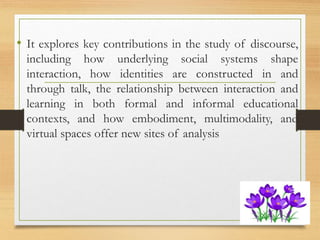 • It explores key contributions in the study of discourse,
including how underlying social systems shape
interaction, how identities are constructed in and
through talk, the relationship between interaction and
learning in both formal and informal educational
contexts, and how embodiment, multimodality, and
virtual spaces offer new sites of analysis
 