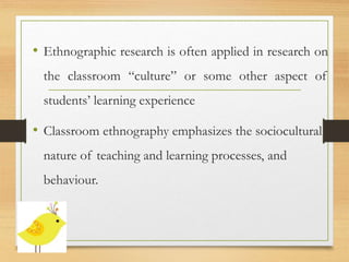 • Ethnographic research is often applied in research on
the classroom “culture” or some other aspect of
students’ learning experience
• Classroom ethnography emphasizes the sociocultural
nature of teaching and learning processes, and
behaviour.
 