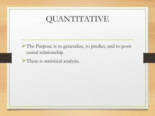 QUANTITATIVE
The Purpose is to generalize, to predict, and to posit
causal relationship.
There is statistical analysis.
 