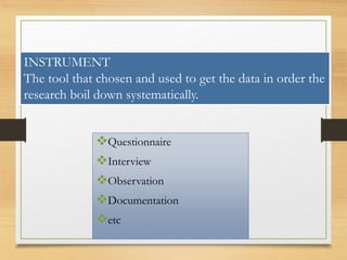 Questionnaire
Interview
Observation
Documentation
etc
INSTRUMENT
The tool that chosen and used to get the data in order the
research boil down systematically.
 