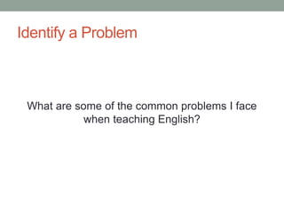 Identify a Problem
What are some of the common problems I face
when teaching English?
 