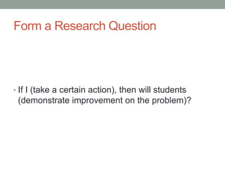 Form a Research Question
• If I (take a certain action), then will students
(demonstrate improvement on the problem)?
 