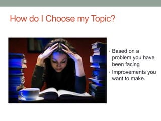 How do I Choose my Topic?
• Based on a
problem you have
been facing
• Improvements you
want to make.
 