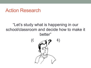 Action Research
“Let’s study what is happening in our
school/classroom and decide how to make it
better”
(Calhoun, 1994)
 