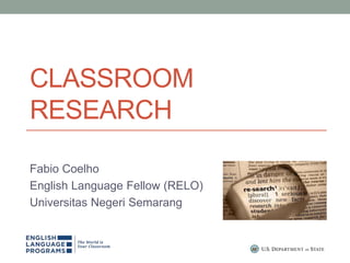 CLASSROOM
RESEARCH
Fabio Coelho
English Language Fellow (RELO)
Universitas Negeri Semarang
 