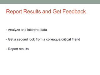 Report Results and Get Feedback
• Analyze and interpret data
• Get a second look from a colleague/critical friend
• Report results
 