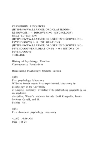 CLASSROOM RESOURCES
(HTTPS://WWW.LEARNER.ORG/CLASSROOM-
RESOURCES/) > DISCOVERING PSYCHOLOGY:
UPDATED EDITION
(HTTPS://WWW.LEARNER.ORG/SERIES/DISCOVERING-
PSYCHOLOGY/) > 0. EXPLORATIONS
(HTTPS://WWW.LEARNER.ORG/SERIES/DISCOVERING-
PSYCHOLOGY/EXPLORATIONS/) > 0.1 HISTORY OF
PSYCHOLOGY:
TIMELINE
History of Psychology: Timeline
Contemporary Foundations
Discovering Psychology: Updated Edition
1879
First psychology laboratory
Wilhelm Wundt opens first experimental laboratory in
psychology at the University
of Leipzig, Germany. Credited with establishing psychology as
an academic
discipline, Wundt’s students include Emil Kraepelin, James
McKeen Cattell, and G.
Stanley Hall.
1883
First American psychology laboratory
4/24/21, 6:46 AM
Page 1 of 24
 