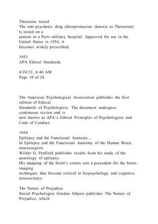 Thorazine tested
The anti-psychotic drug chlorpromazine (known as Thorazine)
is tested on a
patient in a Paris military hospital. Approved for use in the
United States in 1954, it
becomes widely prescribed.
1953
APA Ethical Standards
4/24/21, 6:46 AM
Page 10 of 24
The American Psychological Association publishes the first
edition of Ethical
Standards of Psychologists. The document undergoes
continuous review and is
now known as APA’s Ethical Principles of Psychologists and
Code of Conduct.
1954
Epilepsy and the Functional Anatomy…
In Epilepsy and the Functional Anatomy of the Human Brain,
neurosurgeon
Wilder G. Penfield publishes results from his study of the
neurology of epilepsy.
His mapping of the brain’s cortex sets a precedent for the brain-
imaging
techniques that become critical to biopsychology and cognitive
neuroscience.
The Nature of Prejudice
Social Psychologist Gordon Allport publishes The Nature of
Prejudice, which
 