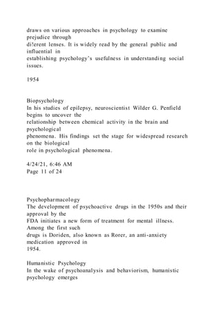 draws on various approaches in psychology to examine
prejudice through
di!erent lenses. It is widely read by the general public and
influential in
establishing psychology’s usefulness in understanding social
issues.
1954
Biopsychology
In his studies of epilepsy, neuroscientist Wilder G. Penfield
begins to uncover the
relationship between chemical activity in the brain and
psychological
phenomena. His findings set the stage for widespread research
on the biological
role in psychological phenomena.
4/24/21, 6:46 AM
Page 11 of 24
Psychopharmacology
The development of psychoactive drugs in the 1950s and their
approval by the
FDA initiates a new form of treatment for mental illness.
Among the first such
drugs is Doriden, also known as Rorer, an anti-anxiety
medication approved in
1954.
Humanistic Psychology
In the wake of psychoanalysis and behaviorism, humanistic
psychology emerges
 