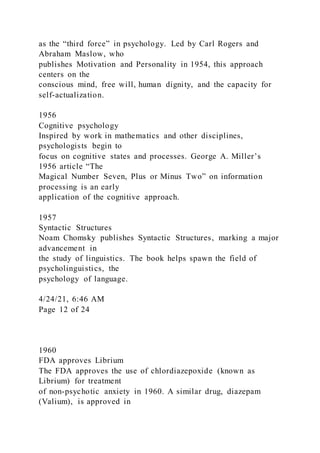 as the “third force” in psychology. Led by Carl Rogers and
Abraham Maslow, who
publishes Motivation and Personality in 1954, this approach
centers on the
conscious mind, free will, human dignity, and the capacity for
self-actualization.
1956
Cognitive psychology
Inspired by work in mathematics and other disciplines,
psychologists begin to
focus on cognitive states and processes. George A. Miller’s
1956 article “The
Magical Number Seven, Plus or Minus Two” on information
processing is an early
application of the cognitive approach.
1957
Syntactic Structures
Noam Chomsky publishes Syntactic Structures, marking a major
advancement in
the study of linguistics. The book helps spawn the field of
psycholinguistics, the
psychology of language.
4/24/21, 6:46 AM
Page 12 of 24
1960
FDA approves Librium
The FDA approves the use of chlordiazepoxide (known as
Librium) for treatment
of non-psychotic anxiety in 1960. A similar drug, diazepam
(Valium), is approved in
 