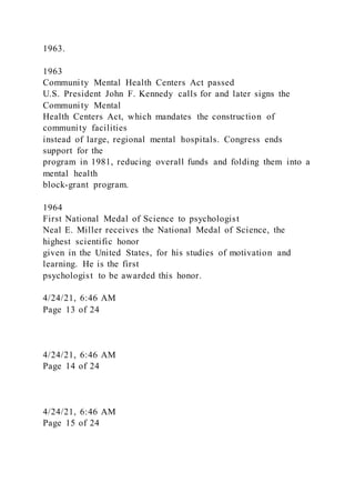 1963.
1963
Community Mental Health Centers Act passed
U.S. President John F. Kennedy calls for and later signs the
Community Mental
Health Centers Act, which mandates the construction of
community facilities
instead of large, regional mental hospitals. Congress ends
support for the
program in 1981, reducing overall funds and folding them into a
mental health
block-grant program.
1964
First National Medal of Science to psychologist
Neal E. Miller receives the National Medal of Science, the
highest scientific honor
given in the United States, for his studies of motivation and
learning. He is the first
psychologist to be awarded this honor.
4/24/21, 6:46 AM
Page 13 of 24
4/24/21, 6:46 AM
Page 14 of 24
4/24/21, 6:46 AM
Page 15 of 24
 