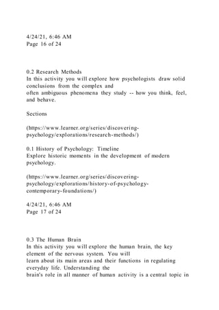 4/24/21, 6:46 AM
Page 16 of 24
0.2 Research Methods
In this activity you will explore how psychologists draw solid
conclusions from the complex and
often ambiguous phenomena they study -- how you think, feel,
and behave.
Sections
(https://www.learner.org/series/discovering-
psychology/explorations/research-methods/)
0.1 History of Psychology: Timeline
Explore historic moments in the development of modern
psychology.
(https://www.learner.org/series/discovering-
psychology/explorations/history-of-psychology-
contemporary-foundations/)
4/24/21, 6:46 AM
Page 17 of 24
0.3 The Human Brain
In this activity you will explore the human brain, the key
element of the nervous system. You will
learn about its main areas and their functions in regulating
everyday life. Understanding the
brain's role in all manner of human activity is a central topic in
 