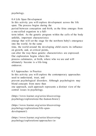 psychology.
0.4 Life Span Development
In this activity you will explore development across the life
span. The process begins during the
period between conception and birth, as the fetus emerges from
a one-celled organism to a full-
term infant. As the genetic program within the cells of the body
unfolds, important characteristics
emerge that will set the stage for the newborn baby's emergence
into the world. At the same
time, the world around the developing child exerts its influence
on growth, and, at critical points,
can alter the way these genetic characteristics are expressed.
Our exploration begins where this
process culminates, at birth, where who we are and will
ultimately become is a life-long
endeavor.
0.5 Approaches in Practice
In this activity you will explore the contemporary approaches
used to understand, treat, and
prevent psychological disorders. Although psychologists may
blend concepts from more than
one approach, each approach represents a distinct view of the
central issues in psychology.
(https://www.learner.org/series/discovering-
psychology/explorations/the-human-brain/)
(https://www.learner.org/series/discovering-
psychology/explorations/life-span-
development/)
(https://www.learner.org/series/discovering-
psychology/explorations/approaches-in-
 