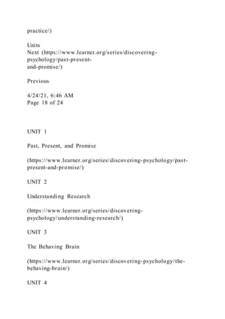 practice/)
Units
Next (https://www.learner.org/series/discovering-
psychology/past-present-
and-promise/)
Previous
4/24/21, 6:46 AM
Page 18 of 24
UNIT 1
Past, Present, and Promise
(https://www.learner.org/series/discovering-psychology/past-
present-and-promise/)
UNIT 2
Understanding Research
(https://www.learner.org/series/discovering-
psychology/understanding-research/)
UNIT 3
The Behaving Brain
(https://www.learner.org/series/discovering-psychology/the-
behaving-brain/)
UNIT 4
 