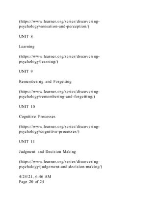 (https://www.learner.org/series/discovering-
psychology/sensation-and-perception/)
UNIT 8
Learning
(https://www.learner.org/series/discovering-
psychology/learning/)
UNIT 9
Remembering and Forgetting
(https://www.learner.org/series/discovering-
psychology/remembering-and-forgetting/)
UNIT 10
Cognitive Processes
(https://www.learner.org/series/discovering-
psychology/cognitive-processes/)
UNIT 11
Judgment and Decision Making
(https://www.learner.org/series/discovering-
psychology/judgement-and-decision-making/)
4/24/21, 6:46 AM
Page 20 of 24
 