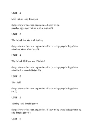 UNIT 12
Motivation and Emotion
(https://www.learner.org/series/discovering-
psychology/motivation-and-emotion/)
UNIT 13
The Mind Awake and Asleep
(https://www.learner.org/series/discovering-psychology/the-
mind-awake-and-asleep/)
UNIT 14
The Mind Hidden and Divided
(https://www.learner.org/series/discovering-psychology/the-
mind-hidden-and-divided/)
UNIT 15
The Self
(https://www.learner.org/series/discoveri ng-psychology/the-
self/)
UNIT 16
Testing and Intelligence
(https://www.learner.org/series/discovering-psychology/testing-
and-intelligence/)
UNIT 17
 