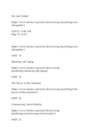 Sex and Gender
(https://www.learner.org/series/discovering-psychology/sex-
and-gender/)
4/24/21, 6:46 AM
Page 21 of 24
(https://www.learner.org/series/discovering-psychology/sex-
and-gender/)
UNIT 18
Maturing and Aging
(https://www.learner.org/series/discovering-
psychology/maturing-and-aging/)
UNIT 19
The Power of the Situation
(https://www.learner.org/series/discovering-psychology/the-
power-of-the-situation/)
UNIT 20
Constructing Social Reality
(https://www.learner.org/series/discovering-
psychology/constructing-social-reality/)
UNIT 21
 