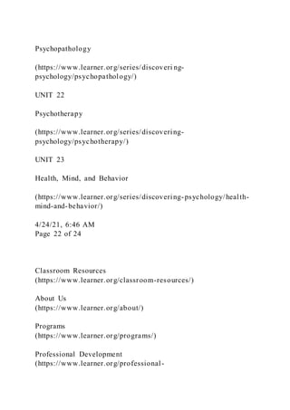 Psychopathology
(https://www.learner.org/series/discoveri ng-
psychology/psychopathology/)
UNIT 22
Psychotherapy
(https://www.learner.org/series/discovering-
psychology/psychotherapy/)
UNIT 23
Health, Mind, and Behavior
(https://www.learner.org/series/discovering-psychology/health-
mind-and-behavior/)
4/24/21, 6:46 AM
Page 22 of 24
Classroom Resources
(https://www.learner.org/classroom-resources/)
About Us
(https://www.learner.org/about/)
Programs
(https://www.learner.org/programs/)
Professional Development
(https://www.learner.org/professional-
 