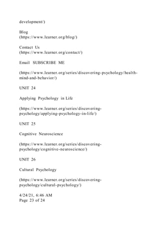 development/)
Blog
(https://www.learner.org/blog/)
Contact Us
(https://www.learner.org/contact/)
Email SUBSCRIBE ME
(https://www.learner.org/series/discovering-psychology/health-
mind-and-behavior/)
UNIT 24
Applying Psychology in Life
(https://www.learner.org/series/discovering-
psychology/applying-psychology-in-life/)
UNIT 25
Cognitive Neuroscience
(https://www.learner.org/series/discovering-
psychology/cognitive-neuroscience/)
UNIT 26
Cultural Psychology
(https://www.learner.org/series/discovering-
psychology/cultural-psychology/)
4/24/21, 6:46 AM
Page 23 of 24
 