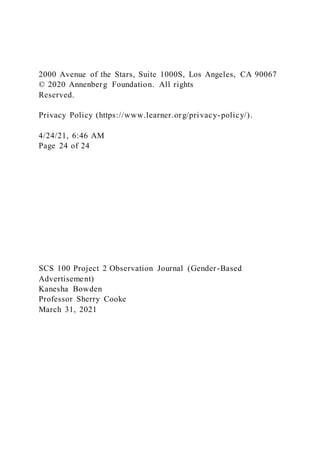 2000 Avenue of the Stars, Suite 1000S, Los Angeles, CA 90067
© 2020 Annenberg Foundation. All rights
Reserved.
Privacy Policy (https://www.learner.org/privacy-policy/).
4/24/21, 6:46 AM
Page 24 of 24
SCS 100 Project 2 Observation Journal (Gender-Based
Advertisement)
Kanesha Bowden
Professor Sherry Cooke
March 31, 2021
 