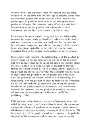 advertisements are dependent upon the type of product being
advertised. At the same time the message is directly linked with
the consumer gender that either male or female because the
gender specific products need to be advertised by the same
gender to influence the consumer more effectively and they ‘ll
be confident to use the product and believe the assured
importance and facility of the product in a better way.
Relationship between people. In my opinion, the relationship
between the people in the gender-based ads needs to be franker
and more cooperative so that they work together to make the
best ads more persuasive towards the consumers of the product
being advertised. Actually, in the entire ad it is the most
important thing to be focused while making an advertisement.
Relationship with product. The relationship with the product is
usually based on the decision-making ability of the consumer
that how an individual has to spend the resources (money, time)
available to them for buying an item or product to consume.
During the advertisement based on genders, all the qualities of
the product are shown in a way that the consumer will not have
to argue about the properties or the quality and at the same
time, the gender-based advertisement is also describing the
relationship with the product in order to facilitate the consumer.
So that he / she will not go anywhere else to buy the product.
Usually in the gender-based advertisements the relationship
between the consumer and the product is necessary to show,
without that the advertisement will remain ineffective.
(Adhikary, 2014)
Effectiveness. Advertisement is a type of communication tool
which is being widely used now-a days to attract the consumers
towards the advertised products or the services. Advertisement
effectiveness is also a necessary component of the business. The
basic objective of the gender-based advertisement is to grab the
attention of the consumers and to motivate them to buy the
 