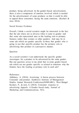 product, being advertised. In the gender-based advertisement,
there is also a component of emotion involved which is needed
for the advertisement of some products so that it could be able
to appeal those consumers facing the same emotions. (Keshari &
Jain, 2014).
Social Science Evidence
Overall, I think a social scientist might be interested in the fact
that the ads where not as diverse when it came to gender and
that some ads represented men as the leading role or primary
features rather than women or other genders. And may be in
some ads which are gender specific in those that gender who is
going to use that specific product has the primary role in
advertising that product in a persuasive manner.
Question
As a social scientist I can understand the specific gender
stereotypes for a product to be advertised by the same gender.
But one question arises in my mind that in some gender-based
ads which are not gender specific or related to emotions why the
females have the leading or primary role in such ads?
References
Adhikary, A. (2014). Avertising: A fusion process between
Consumer and product. Symbiosis Institute of Management
Studies Annual Research Conference(SIMSARC). West Bangal.
Keshari, P., & Jain, S. (2014). Consumer response to
advertising Appeals: A Gender based study. Journal of
Marketing and Communications, 9(3).
 