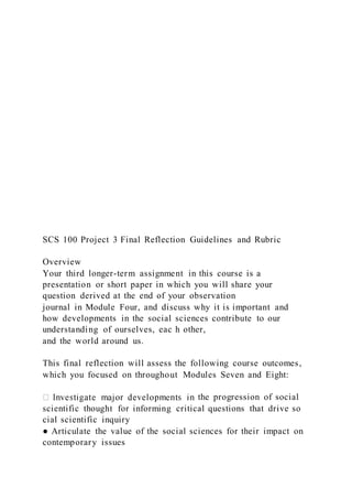 SCS 100 Project 3 Final Reflection Guidelines and Rubric
Overview
Your third longer-term assignment in this course is a
presentation or short paper in which you will share your
question derived at the end of your observation
journal in Module Four, and discuss why it is important and
how developments in the social sciences contribute to our
understanding of ourselves, eac h other,
and the world around us.
This final reflection will assess the following course outcomes,
which you focused on throughout Modules Seven and Eight:
the progression of social
scientific thought for informing critical questions that drive so
cial scientific inquiry
● Articulate the value of the social sciences for their impact on
contemporary issues
 