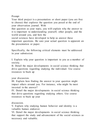 Prompt
Your third project is a presentation or short paper (you are free
to choose) that explores the question you posed at the end of
your observation journal. With
that question as your topic, you will explain why the answer to
it is important to understanding yourself, other people, and the
world around you, and how the
social sciences have developed to help us answer these
important questions. Be sure your actual question is apparent on
the presentation or paper.
Specifically, the following critical elements must be addressed
in your submission:
I. Explain why your question is important to you as a member of
society.
II. Detail the major developments in social science thinking that
drive questions regarding studying the individual. Use course
resources to back up
your discussion.
III. Explain how finding the answer to your question might
impact others around you. For instance, who might be most
invested in the answer?
IV. Detail the major developments in social science thinking
that drive questions regarding studying others. Use course
resources to back up your
discussion.
V. Explain why studying human behavior and identity is a
valuable human endeavor.
VI. Detail the major developments in social science thinking
that support the study and advancement of the social sciences as
necessary and valuable.
 