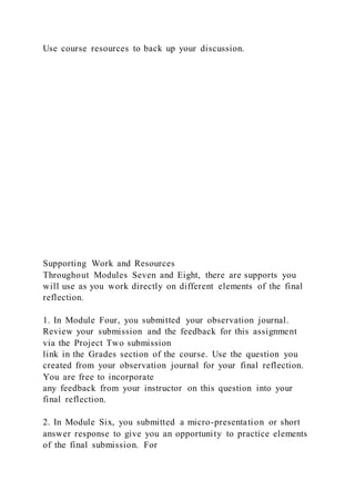 Use course resources to back up your discussion.
Supporting Work and Resources
Throughout Modules Seven and Eight, there are supports you
will use as you work directly on different elements of the final
reflection.
1. In Module Four, you submitted your observation journal.
Review your submission and the feedback for this assignment
via the Project Two submission
link in the Grades section of the course. Use the question you
created from your observation journal for your final reflection.
You are free to incorporate
any feedback from your instructor on this question into your
final reflection.
2. In Module Six, you submitted a micro-presentation or short
answer response to give you an opportunity to practice elements
of the final submission. For
 