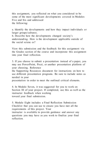 this assignment, you reflected on what you considered to be
some of the most significant developments covered in Modules
Five and Six and addressed
the following:
a. Identify the developments and how they impact individuals or
larger groups/cultures.
b. Describe how the developments changed society’s
understanding. How is the development applicable outside of
the social scienc es?
View this submission and the feedback for this assignment via
the Grades section of the course and incorporate this assignment
into your final reflection.
3. If you choose to submit a presentation instead of a paper, you
may use PowerPoint, Prezi, or another presentation platform of
your choosing. Reference
the Supporting Resources document for instructions on how to
use different presentation programs. Be sure to include notes as
needed in your
presentation in order to meet the outlined critical elements.
4. In Module Seven, it was suggested for you to work on
Section III of your project. If completed, use this as well as the
instructor feedback when working
toward your final submission.
5. Module Eight includes a Final Reflection Submission
Checklist that you can use to ensure you have met all the
requirements of this project. Your
instructor is available to provide guidance and answer any
questions you may have as you work to finalize your final
reflection.
 