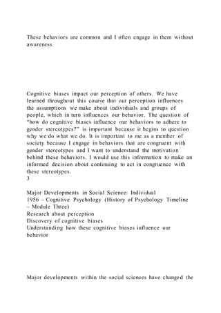 These behaviors are common and I often engage in them wi thout
awareness
Cognitive biases impact our perception of others. We have
learned throughout this course that our perception influences
the assumptions we make about individuals and groups of
people, which in turn influences our behavior. The question of
“how do cognitive biases influence our behaviors to adhere to
gender stereotypes?” is important because it begins to question
why we do what we do. It is important to me as a member of
society because I engage in behaviors that are congruent with
gender stereotypes and I want to understand the motivation
behind these behaviors. I would use this information to make an
informed decision about continuing to act in congruence with
these stereotypes.
3
Major Developments in Social Science: Individual
1956 – Cognitive Psychology (History of Psychology Timeline
– Module Three)
Research about perception
Discovery of cognitive biases
Understanding how these cognitive biases influence our
behavior
Major developments within the social sciences have changed the
 