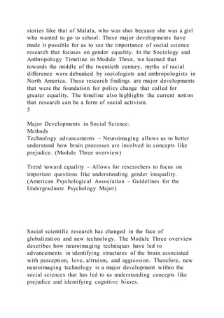 stories like that of Malala, who was shot because she was a girl
who wanted to go to school. These major developments have
made it possible for us to see the importance of social science
research that focuses on gender equality. In the Sociology and
Anthropology Timeline in Module Three, we learned that
towards the middle of the twentieth century, myths of racial
difference were debunked by sociologists and anthropologists in
North America. These research findings are major developments
that were the foundation for policy change that called for
greater equality. The timeline also highlights the current notion
that research can be a form of social activism.
5
Major Developments in Social Science:
Methods
Technology advancements – Neuroimaging allows us to better
understand how brain processes are involved in concepts like
prejudice. (Module Three overview)
Trend toward equality – Allows for researchers to focus on
important questions like understanding gender inequality.
(American Psychological Association – Guidelines for the
Undergraduate Psychology Major)
Social scientific research has changed in the face of
globalization and new technology. The Module Three overview
describes how neuroimaging techniques have led to
advancements in identifying structures of the brain associated
with perception, love, altruism, and aggression. Therefore, new
neuroimaging technology is a major development within the
social sciences that has led to us understanding concepts like
prejudice and identifying cognitive biases.
 
