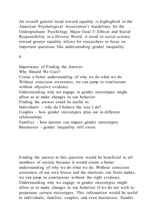 An overall general trend toward equality is highlighted in the
American Psychological Association’s Guidelines for the
Undergraduate Psychology Major Goal 3: Ethical and Social
Responsibility in a Diverse World. A trend in social science
toward greater equality allows for researchers to focus on
important questions like understanding gender inequality.
6
Importance of Finding the Answer:
Why Should We Care?
Create a better understanding of why we do what we do
Without conscious awareness, we can jump to conclusions
without objective evidence
Understanding why we engage in gender stereotypes might
allow us to make changes to our behavior
Finding the answer could be useful to:
Individuals – why do I behave the way I do?
Couples – how gender stereotypes play out in different
relationships
Families – how parents can impact gender stereotypes
Businesses - gender inequality still exists
Finding the answer to this question would be beneficial to all
members of society because it would create a better
understanding of why we do what we do. Without conscious
awareness of our own biases and the shortcuts our brain makes,
we can jump to conclusions without the right evidence.
Understanding why we engage in gender stereotypes might
allow us to make changes to our behavior if we do not wish to
perpetuate certain stereotypes. This information would be useful
to individuals, families, couples, and even businesses. Gender
 