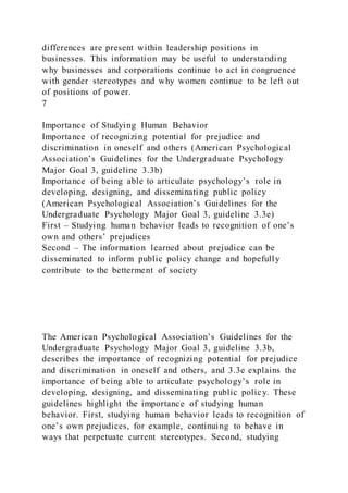 differences are present within leadership positions in
businesses. This information may be useful to understanding
why businesses and corporations continue to act in congruence
with gender stereotypes and why women continue to be left out
of positions of power.
7
Importance of Studying Human Behavior
Importance of recognizing potential for prejudice and
discrimination in oneself and others (American Psychological
Association’s Guidelines for the Undergraduate Psychology
Major Goal 3, guideline 3.3b)
Importance of being able to articulate psychology’s role in
developing, designing, and disseminating public policy
(American Psychological Association’s Guidelines for the
Undergraduate Psychology Major Goal 3, guideline 3.3e)
First – Studying human behavior leads to recognition of one’s
own and others’ prejudices
Second – The information learned about prejudice can be
disseminated to inform public policy change and hopefully
contribute to the betterment of society
The American Psychological Association’s Guidelines for the
Undergraduate Psychology Major Goal 3, guideline 3.3b,
describes the importance of recognizing potential for prejudice
and discrimination in oneself and others, and 3.3e explains the
importance of being able to articulate psychology’s role in
developing, designing, and disseminating public policy. These
guidelines highlight the importance of studying human
behavior. First, studying human behavior leads to recognition of
one’s own prejudices, for example, continuing to behave in
ways that perpetuate current stereotypes. Second, studying
 