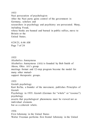 1933
Nazi persecution of psychologists
After the Nazi party gains control of the government in
Germany, scholars and
researchers in psychology and psychiatry are persecuted. Many,
including Freud,
whose books are banned and burned in public rallies, move to
Britain or the
United States.
4/24/21, 6:46 AM
Page 7 of 24
1935
Alcoholics Anonymous
Alcoholics Anonymous (AA) is founded by Bob Smith of
Akron, Ohio. AA’s group
meetings format and 12-step program become the model for
many other mutual-
support therapeutic groups.
1935
Gestalt psychology
Kurt Ko!ka, a founder of the movement, publishes Principles of
Gestalt
Psychology in 1935. Gestalt (German for “whole” or “essence”)
psychology
asserts that psychological phenomena must be viewed not as
individual elements
but as a coherent whole.
1936
First lobotomy in the United States
Walter Freeman performs first frontal lobotomy in the United
 