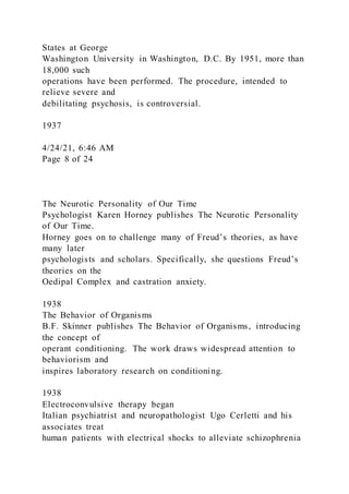 States at George
Washington University in Washington, D.C. By 1951, more than
18,000 such
operations have been performed. The procedure, intended to
relieve severe and
debilitating psychosis, is controversial.
1937
4/24/21, 6:46 AM
Page 8 of 24
The Neurotic Personality of Our Time
Psychologist Karen Horney publishes The Neurotic Personality
of Our Time.
Horney goes on to challenge many of Freud’s theories, as have
many later
psychologists and scholars. Specifically, she questions Freud’s
theories on the
Oedipal Complex and castration anxiety.
1938
The Behavior of Organisms
B.F. Skinner publishes The Behavior of Organisms, introducing
the concept of
operant conditioning. The work draws widespread attention to
behaviorism and
inspires laboratory research on conditioning.
1938
Electroconvulsive therapy began
Italian psychiatrist and neuropathologist Ugo Cerletti and his
associates treat
human patients with electrical shocks to alleviate schizophrenia
 