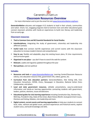 Classroom Resources Overview 
For more information and to join the email list visit www.GenerationNation.org/learn   
 
GenerationNation educates and engages K‐12 students to lead in their schools, communities 
and nation. Smart, fun, engaging programs tied to Common Core and other educational goals 
connect classroom activities with hands‐on experiences to build civic literacy and leadership 
from an early age. 
 
Classroom resources 
Tied to Common Core and NC Essential Standards for Social Studies 
Interdisciplinary,  integrating  the  study  of  government,  citizenship  and  leadership  into 
different contexts 
Useful  tools  that  connect  real‐life  experiences  and  current  events  with  the  classroom 
education to increase student interest and comprehension 
Easy to use, flexible and adaptable, plug into existing lesson plans, fit time requirements 
and curriculum goals 
Organized in one place – you don’t have to search the web for content 
Relevant, usable and regularly updated throughout the year 
Non‐partisan, and non‐political 
 
Includes 
Resources and tools at  www.GenerationNation.org: Learning Center/Classroom Resource 
Library, civic education resource links, government info, videos, games, etc. 
Curriculum  from  civic  education  partners:  GenerationNation,  Kids  Voting  USA,  Civic 
Education  Consortium,  CSPAN,  iCivics,  Newspaper  in  Education,  National  Action  Civics 
Collaborative, and others. 
Local  and  state  government  resources,  editable  presentations,  easy‐to‐understand 
information  and  hands‐on  learning  opportunities  connecting  students  with  government, 
leaders, policies, elections, issues and decisions 
Educational guides for civic learning experiences including Constitution Day, Election Day, 
MLK Day, President’s Day, State of the Union, Black History Month, local government issues, 
Elections and Voting, Debates, civic leadership and more. 
www.GenerationNation.org GenerationNation @GenNation
Digital content, current events and learning opportunities to help your students to connect 
local, state, national and global issues, personal experiences and historical events, explore 
student voice, and build knowledge and skills.  
 