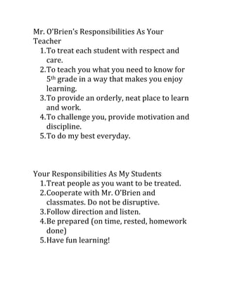 Mr.	
  O’Brien’s	
  Responsibilities	
  As	
  Your	
  
Teacher	
  
     1. To	
  treat	
  each	
  student	
  with	
  respect	
  and	
  
        care.	
  
     2. To	
  teach	
  you	
  what	
  you	
  need	
  to	
  know	
  for	
  
        5th	
  grade	
  in	
  a	
  way	
  that	
  makes	
  you	
  enjoy	
  
        learning.	
  
     3. To	
  provide	
  an	
  orderly,	
  neat	
  place	
  to	
  learn	
  
        and	
  work.	
  
     4. To	
  challenge	
  you,	
  provide	
  motivation	
  and	
  
        discipline.	
  
     5. To	
  do	
  my	
  best	
  everyday.	
  
	
  
	
  
	
  
Your	
  Responsibilities	
  As	
  My	
  Students	
  
     1. Treat	
  people	
  as	
  you	
  want	
  to	
  be	
  treated.	
  
     2. Cooperate	
  with	
  Mr.	
  O’Brien	
  and	
  
        classmates.	
  Do	
  not	
  be	
  disruptive.	
  
     3. Follow	
  direction	
  and	
  listen.	
  
     4. Be	
  prepared	
  (on	
  time,	
  rested,	
  homework	
  
        done)	
  
     5. Have	
  fun	
  learning!	
  
 