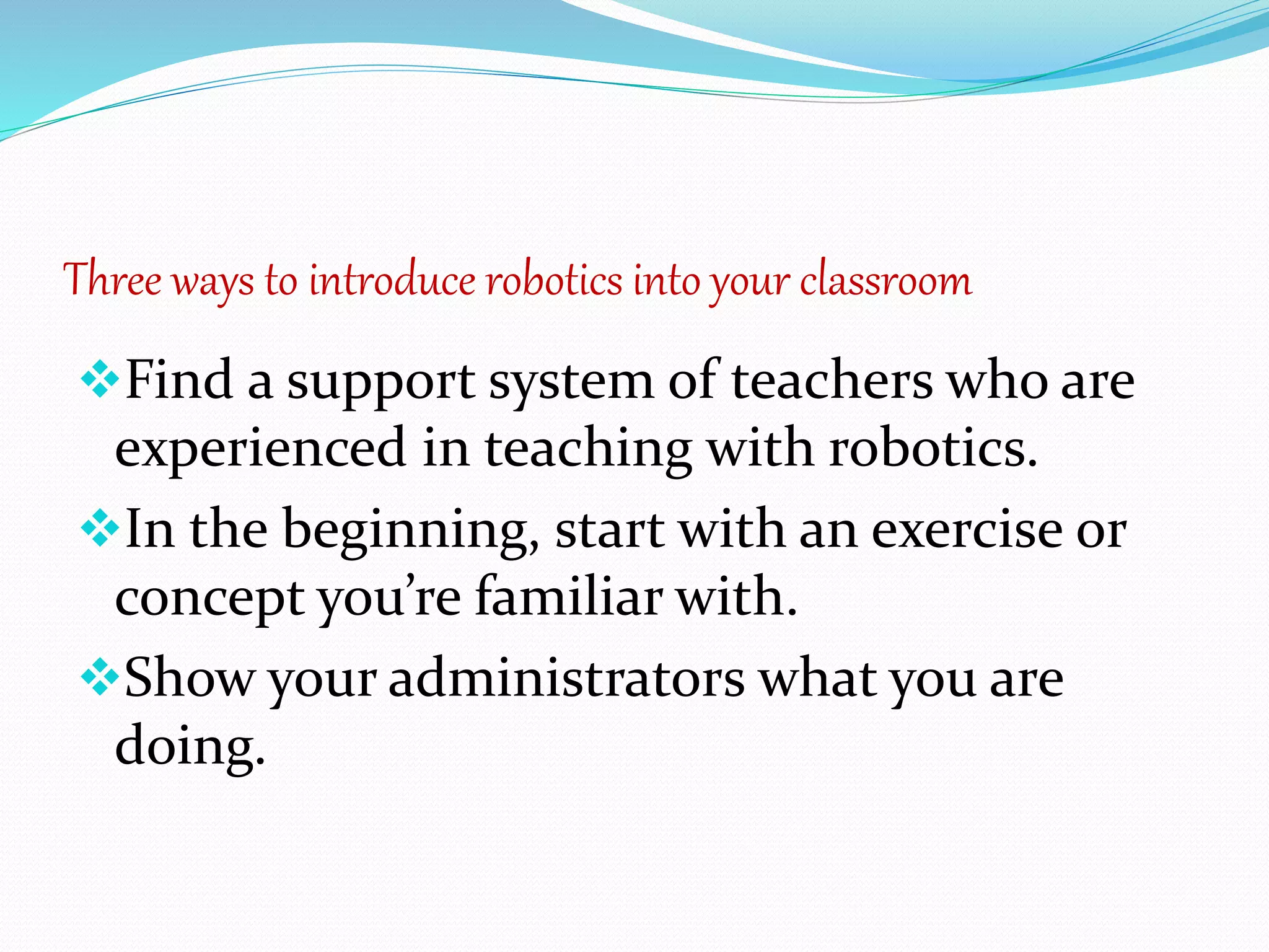 Three ways to introduce robotics into your classroom
Find a support system of teachers who are
experienced in teaching with robotics.
In the beginning, start with an exercise or
concept you’re familiar with.
Show your administrators what you are
doing.
 