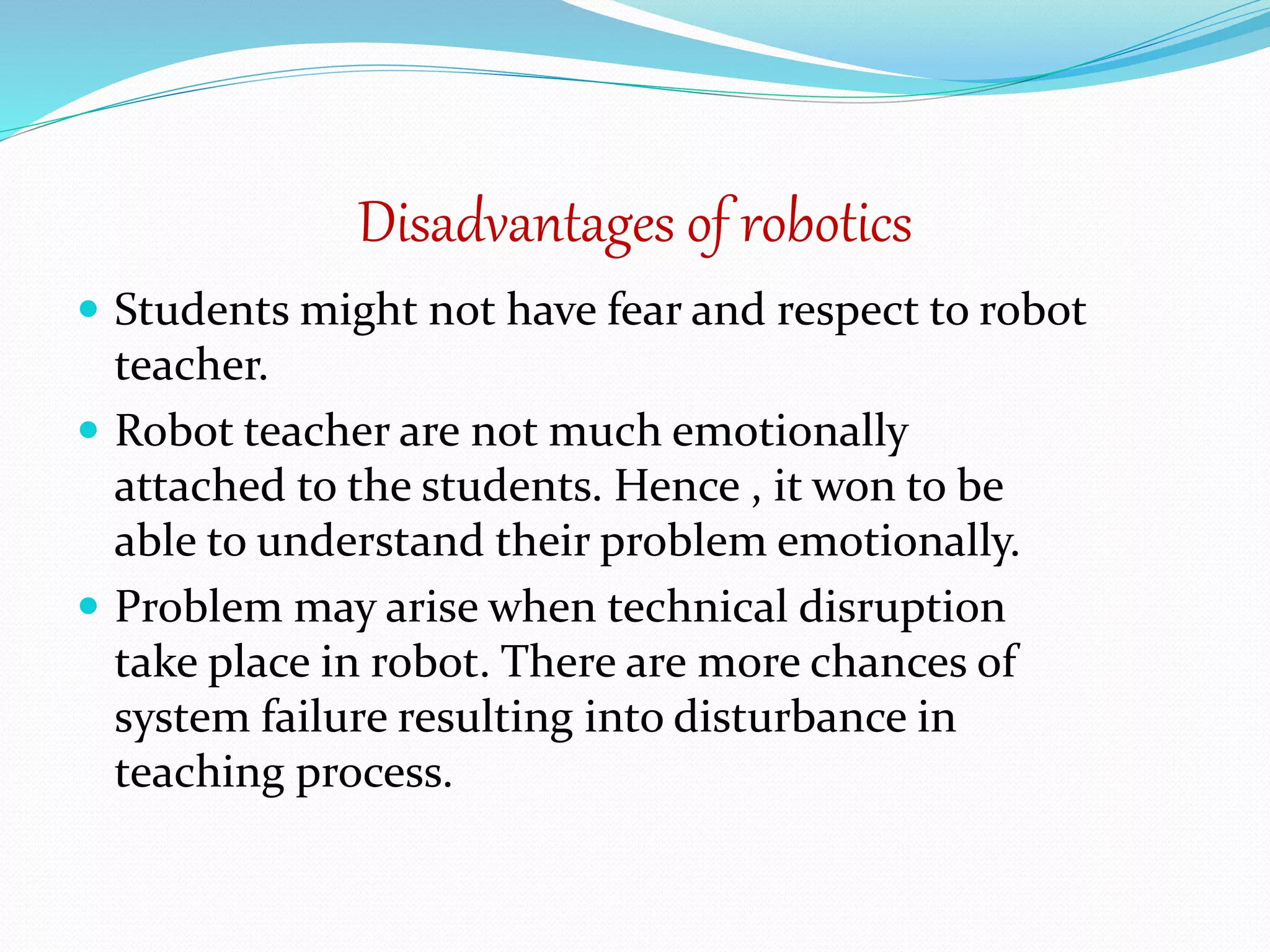 Disadvantages of robotics
 Students might not have fear and respect to robot
teacher.
 Robot teacher are not much emotionally
attached to the students. Hence , it won to be
able to understand their problem emotionally.
 Problem may arise when technical disruption
take place in robot. There are more chances of
system failure resulting into disturbance in
teaching process.
 