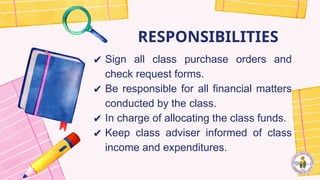 RESPONSIBILITIES
✔ Sign all class purchase orders and
check request forms.
✔ Be responsible for all financial matters
conducted by the class.
✔ In charge of allocating the class funds.
✔ Keep class adviser informed of class
income and expenditures.
 