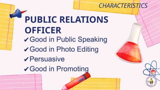 PUBLIC RELATIONS
OFFICER
CHARACTERISTICS
✔Good in Public Speaking
✔Good in Photo Editing
✔Persuasive
✔Good in Promoting
 