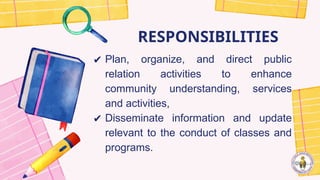 RESPONSIBILITIES
✔ Plan, organize, and direct public
relation activities to enhance
community understanding, services
and activities,
✔ Disseminate information and update
relevant to the conduct of classes and
programs.
 