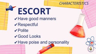 ESCORT
CHARACTERISTICS
✔Have good manners
✔Respectful
✔Polite
✔Good Looks
✔Have poise and personality
 